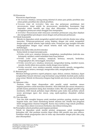 211
Pendidikan dan Latihan Profesi Guru (PLPG)
Penyelenggara Sertifikasi Guru Rayon 24
Universitas Negeri Makassar
10) Wawancara
Wawancara dapat berupa:
 Tak terencana: misalnya, omong-omong informal di antara para pelaku penelitian atau
antara pelaku penelitian dan subyek penelitian.
 Terencana tetapi tak terstruktur: Satu atau dua pertanyaan pembukaan dari
pewawancara, tetapi setelah itu pewawancara memberikan kesempatan bagi
responden untuk memilih apa yang akan dibicarakan. Pewawancara boleh
mengajukan pertanyaan untuk menggali atau memperjelas.
 Terstruktur: Pewawancara telah menyusun serentetan pertanyaan yang akan diajukan
dan mengendalikan percakapan sesuai dengan arah pertanyaan-pertanyaan.
11) Teknik Sosiometrik
Metode ini digunakan untuk mengetahui apakah individu-individu disukai atau saling
menyukai. Pertanyaan-pertanyaan sering diajukan dengan niat untuk mengetahui
dengan siapa subyek tertentu ingin bekerja sama. Pertanyaan juga mungkin berusaha
mengungkapkan dengan siapa subyek tertentu tidak suka bekerja sama atau
berhubungan.
12) Jadwal dan daftar tilik (checklist) interaksi
Kedua teknik ini dapat menunjuk pada:
 Perilaku verbal guru: misalnya bertanya, menjelaskan, mendisiplinkan (individu atau
kelompok), memberi contoh melafalkan kata/frasa/kalimat
 Perilaku verbal siswa: misalnya, menjawab, bertanya, menyela, berkelakar,
mengungkapkan diri, menyanggah, menyetujui.
 Perilaku nonverbal guru: misalnya, tersenyum, mengerutkan kening, memberi isyarat,
menulis, berdiri dekat siswa pandai, duduk dengan siswa lamban.
 Perilaku nonverbal siswa: misalnya menoleh, mondar-mandir, menulis, menggambar,
menulis cepat, tertawa, menangis, mengerutkan dahi, mengatupkan bibir.
13. Rekaman pita
Merekam berbagai peristiwa seperti pelajaran, rapat, diskusi, seminar, lokakarya, dapat
menghasilkan banyak informasi yang bermanfaat yang tertakluk (tunduk) pada analisis
yang cermat. Metode ini khususnya berguna bagi kontak satu lawan satu dan kelompok
kecil.
14) Rekaman video
Perekam video dapat dioperasikan oleh peneliti untuk merekam satuan
kegiatan/peristiwa untuk kemudian dianalisis. Akan lebih baik jika satuan rekamannya
pendek karena pemutaran ulang akan memakan waktu. Bila ada anggota peneliti yang
membantu, lebih banyak perhatian dapat diberikan pada reaksi dan perilaku subyek
secara perorangan (guru dan siswa), yang aspek-aspeknya disepakati sebelum
perekaman.
15) Foto dan slide
Foto dan slide mungkin berguna untuk merekam peristiwa penting, misalnya aspek
kegiatan kelas, atau untuk mendukung bentuk rekaman lain. Peneliti dan pengamat
boleh menggunakan rekaman fotografik. Karena daya tariknya bagi subyek penelitian,
foto dapat diacu dalam wawancara berikutnya dan diskusi tentang data.
16) Penampilan subyek penelitian pada kegiatan penilaian
Teknik ini digunakan untuk menilai prestasi, penguasaan, untuk mendiagnosis
kelemahan dsb. Alat penilaian tersebut dapat dibuat oleh peneliti atau para ahlinya.
Pemilihan teknik pengumpulan data ini tentu saja disesuaikan dengan jenis data yang
akan dikumpulkan.
 