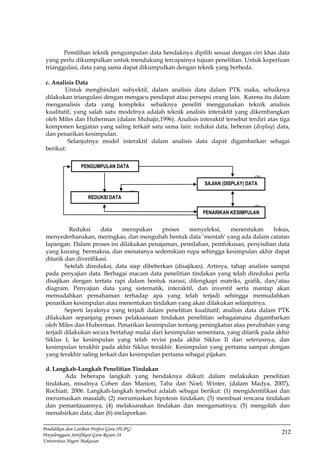 212
Pendidikan dan Latihan Profesi Guru (PLPG)
Penyelenggara Sertifikasi Guru Rayon 24
Universitas Negeri Makassar
Pemilihan teknik pengumpulan data hendaknya dipilih sesuai dengan ciri khas data
yang perlu dikumpulkan untuk mendukung tercapainya tujuan penelitian. Untuk keperluan
trianggulasi, data yang sama dapat dikumpulkan dengan teknik yang berbeda.
c. Analisis Data
Untuk menghindari subyektif, dalam analisis data dalam PTK maka, sebaiknya
dilakukan triangulasi dengan mengacu pendapat atau persepsi orang lain. Karena itu dalam
menganalisis data yang kompleks sebaiknya peneliti menggunakan teknik analisis
kualitatif, yang salah satu modelnya adalah teknik analisis interaktif yang dikembangkan
oleh Miles dan Huberman (dalam Muhajir,1996). Analisis interaktif tersebut terdiri atas tiga
komponen kegiatan yang saling terkait satu sama lain: reduksi data, beberan (display) data,
dan penarikan kesimpulan.
Selanjutnya model interaktif dalam analisis data dapat digambarkan sebagai
berikut:
(2)
(1)
(3)
Reduksi data merupakan proses menyeleksi, menentukan fokus,
menyederhanakan, meringkas, dan mengubah bentuk data ’mentah’ yang ada dalam catatan
lapangan. Dalam proses ini dilakukan penajaman, pemilahan, pemfokusan, penyisihan data
yang kurang bermakna, dan menatanya sedemikian rupa sehingga kesimpulan akhir dapat
ditarik dan diverifikasi.
Setelah direduksi, data siap dibeberkan (disajikan). Artinya, tahap analisis sampai
pada penyajian data. Berbagai macam data penelitian tindakan yang telah direduksi perlu
disajikan dengan tertata rapi dalam bentuk narasi, dilengkapi matriks, grafik, dan/atau
diagram. Penyajian data yang sistematik, interaktif, dan inventif serta mantap akan
memudahkan pemahaman terhadap apa yang telah terjadi sehingga memudahkan
penarikan kesimpulan atau menentukan tindakan yang akan dilakukan selanjutnya.
Seperti layaknya yang terjadi dalam penelitian kualitatif, analisis data dalam PTK
dilakukan sepanjang proses pelaksanaan tindakan penelitian sebagaimana digambarkan
oleh Miles dan Huberman. Penarikan kesimpulan tentang peningkatan atau perubahan yang
terjadi dilakukan secara bertahap mulai dari kesimpulan sementara, yang ditarik pada akhir
Siklus I, ke kesimpulan yang telah revisi pada akhir Siklus II dan seterusnya, dan
kesimpulan terakhir pada akhir Siklus terakhir. Kesimpulan yang pertama sampai dengan
yang terakhir saling terkait dan kesimpulan pertama sebagai pijakan.
d. Langkah-Langkah Penelitian Tindakan
Ada beberapa langkah yang hendaknya diikuti dalam melakukan penelitian
tindakan, misalnya Cohen dan Manion; Taba dan Noel; Winter, (dalam Madya, 2007),
Rochiati. 2006. Langkah-langkah tersebut adalah sebagai berikut: (1) mengidentifikasi dan
merumuskan masalah; (2) merumuskan hipotesis tindakan; (3) membuat rencana tindakan
dan pemantauannya; (4) melaksanakan tindakan dan mengamatinya; (5) mengolah dan
menafsirkan data; dan (6) melaporkan.
PENGUMPULAN DATA
SAJIAN (DISPLAY) DATA
REDUKSI DATA
PENARIKAN KESIMPULAN
 