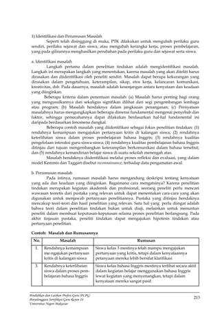 213
Pendidikan dan Latihan Profesi Guru (PLPG)
Penyelenggara Sertifikasi Guru Rayon 24
Universitas Negeri Makassar
1) Identifikasi dan Perumusan Masalah
Seperti telah disinggung di muka, PTK dilakukan untuk mengubah perilaku guru
sendiri, perilaku sejawat dan siswa, atau mengubah kerangka kerja, proses pembelajaran,
yang pada gilirannya menghasilkan perubahan pada perilaku guru dan sejawat serta siswa.
a. Identifikasi masalah
Langkah pertama dalam penelitian tindakan adalah mengidentifikasi masalah.
Langkah ini merupakan langkah yang menentukan, karena masalah yang akan diteliti harus
dirasakan dan diidentifikasi oleh peneliti sendiri. Masalah dapat berupa kekurangan yang
dirasakan dalam pengetahuan, keterampilan, sikap, etos kerja, kelancaran komunikasi,
kreativitas, dsb. Pada dasarnya, masalah adalah kesenjangan antara kenyataan dan keadaan
yang diinginkan.
Beberapa kriteria dalam penentuan masalah: (a) Masalah harus penting bagi orang
yang mengusulkannya dan sekaligus signifikan dilihat dari segi pengembangan lembaga
atau program; (b) Masalah hendaknya dalam jangkauan penanganan; (c) Pernyataan
masalahnya harus mengungkapkan beberapa dimensi fundamental mengenai penyebab dan
faktor, sehingga pemecahannya dapat dilakukan berdasarkan hal-hal fundamental ini
daripada berdasarkan fenomena dangkal.
Beberapa contoh masalah yang diidentifikasi sebagai fokus penelitian tindakan: (1)
rendahnya kemampuan mengajukan pertanyaan kritis di kalangan siswa; (2) rendahnya
keterlibatan siswa dalam proses pembelajaran bahasa Inggris; (3) rendahnya kualitas
pengelolaan interaksi guru-siswa-siswa; (4) rendahnya kualitas pembelajaran bahasa Inggris
ditinjau dari tujuan mengembangkan keterampilan berkomunikasi dalam bahasa tersebut;
dan (5) rendahnya kemandirian belajar siswa di suatu sekolah menengah atas.
Masalah hendaknya diidentifikasi melalui proses refleksi dan evaluasi, yang dalam
model Kemmis dan Taggart disebut reconnaissance, terhadap data pengamatan awal.
b. Perumusan masalah
Pada intinya, rumusan masalah harus mengandung deskripsi tentang kenyataan
yang ada dan keadaan yang diinginkan. Bagaimana cara mengatsinya? Karena penelitian
tindakan merupakan kegiatan akademik dan profesional, seorang peneliti perlu mencari
wawasan teoretis dari pustaka yang relevan untuk dapat menentukan cara-cara yang akan
digunakan untuk menjawab pertanyaan penelitiannya. Pustaka yang ditinjau hendaknya
mencakup teori-teori dan hasil penelitian yang relevan. Satu hal yang perlu diingat adalah
bahwa teori dalam penelitian tindakan bukan untuk diuji, melainkan untuk menuntun
peneliti dalam membuat keputusan-keputusan selama proses penelitian berlangsung. Pada
akhir tinjauan pustaka, peneliti tindakan dapat mengajukan hipotesis tindakan atau
pertanyaan penelitian.
Contoh: Masalah dan Rumusannya
No. Masalah Rumusan
1. Rendahnya kemampuan
me-ngajukan pertanyaan
kritis di kalangan siswa
Siswa kelas 3 mestinya telah mampu mengajukan
pertanyaan yang kritis, tetapi dalam kenyataannya
petanyaan mereka lebih bersifat klarifikasi
3. Rendahnya keterlibatan
siswa dalam proses pem-
belajaran bahasa Inggris
Siswa kelas bahasa Inggris mestinya terlibat secara aktif
dalam kegiatan belajar menggunakan bahasa Inggris
lewat kegiatan yang menyenangkan, tetapi dalam
kenyataan mereka sangat pasif.
 