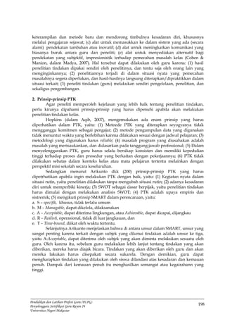 198
Pendidikan dan Latihan Profesi Guru (PLPG)
Penyelenggara Sertifikasi Guru Rayon 24
Universitas Negeri Makassar
keterampilan dan metode baru dan mendorong timbulnya kesadaran diri, khususnya
melalui pengajaran sejawat; (c) alat untuk memasukkan ke dalam sistem yang ada (secara
alami) pendekatan tambahan atau inovatif; (d) alat untuk meningkatkan komunikasi yang
biasanya buruk antara guru dan peneliti; (e) alat untuk menyediakan alternatif bagi
pendekatan yang subjektif, impresionistik terhadap pemecahan masalah kelas (Cohen &
Manion, dalam Madya, 2007). Hal tersebut dapat dilakukan oleh guru karena: (1) hasil
penelitian tindakan dipakai sendiri oleh penelitinya, dan tentu saja oleh orang lain yang
menginginkannya; (2) penelitiannya terjadi di dalam situasi nyata yang pemecahan
masalahnya segera diperlukan, dan hasil-hasilnya langsung diterapkan/dipraktikkan dalam
situasi terkait; (3) peneliti tindakan (guru) melakukan sendiri pengelolaan, penelitian, dan
sekaligus pengembangan.
2. Prinsip-prinsip PTK
Agar peneliti memperoleh kejelasan yang lebih baik tentang penelitian tindakan,
perlu kiranya dipahami prinsip-prinsip yang harus dipenuhi apabila akan melakukan
penelitian tindakan kelas.
Hopkins (dalam Aqib, 2007), mengemukakan ada enam prinsip yang harus
diperhatikan dalam PTK, yaitu: (1) Metoede PTK yang diterapkan seyogyanya tidak
mengganggu komitmen sebagai pengajar; (2) metode pengumpulan data yang digunakan
tidak menuntut waktu yang berlebihan karena dilakukan sesuai dengan jadwal pelajaran; (3)
metodologi yang digunakan harus reliable; (4) masalah program yang diusahakan adalah
masalah yang merisaukankan, dan didasarkan pada tanggung jawab professional; (5) Dalam
menyelenggarakan PTK, guru harus selalu bersikap konsisten dan memiliki kepedulian
tinggi terhadap proses dan prosedur yang berkaitan dengan pekerjaannya; (6) PTK tidak
dilakukan sebatas dalam konteks kelas atau mata pelajaran tertentu melainkan dengan
perspektif misi sekolah secara keseluruhan.
Sedangkan menurut Arikunto dkk (200) prinsip-prinsip PTK yang harus
dipetrhatikan apabila ingin melakukan PTK dengan baik, yaitu: (1) Kegiatan nyata dalam
situasi rutin, yaitu penelitian dilakukan tanpa mengubah situasi rutin; (2) adanya kesadaran
diri untuk memperbiki kinerja; (3) SWOT sebagai dasar berpijak, yaitu penelitian tindakan
harus dimulai dengan melakukan analisis SWOT; (4) PTK adalah upaya empiris dan
sistremik; (5) mengikuti prinsip SMART dalam perencanaan, yaitu:
a. S – specifik, khusus, tidak terlalu umum
b. M – Managable, dapat dikelola, dilaksanakan
c. A – Acceptable, dapat diterima lingkungan, atau Achievable, dapat dicapai, dijangkau
d. R – Realisti, operasional, tidak di luar jangkauan, dan
e. T – Time-bound, diikat oleh waktu tertentu.
Selanjutnya Arikunto menjelaskan bahwa di antara unsur dalam SMART, unsur yang
sangat penting karena terkait dengan subjek yang dikenai tindakan adalah unsur ke tiga,
yaitu A:Acceptable, dapat diterima oleh subjek yang akan diminta melakukan sesuatu oleh
guru. Oleh karena itu, sebelum guru melakukan lebih lanjut tentang tindakan yang akan
diberikan, mereka harus diajak bicara. Tindakan yang akan diberikan oleh guru dan akan
mereka lakukan harus disepakati secara sukarela. Dengan demikian, guru dapat
mengharapkan tindakan yang dilakukan oleh siswa dilandasi atas kesadaran dan kemauan
penuh. Dampak dari kemauan penuh itu menghasilkan semangat atau kegairahann yang
tinggi.
 