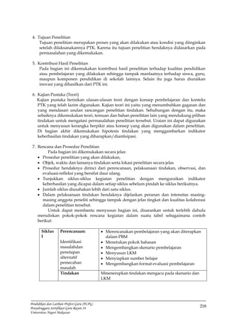 218
Pendidikan dan Latihan Profesi Guru (PLPG)
Penyelenggara Sertifikasi Guru Rayon 24
Universitas Negeri Makassar
4. Tujuan Penelitian
Tujuan penelitian merupakan proses yang akan dilakukan atau kondisi yang diinginkan
setelah dilaksanakannya PTK. Karena itu tujuan penelitian hendaknya didasarkan pada
permasalahan yang dikemukakan.
5. Kontribusi Hasil Penelitian
Pada bagian ini dikemukakan kontribusi hasil penelitian terhadap kualitas pendidikan
atau pembelajaran yang dilakukan sehingga tampak manfaatnya terhadap siswa, guru,
maupun komponen pendidikan di sekolah lainnya. Selain itu juga harus diuraikan
inovasi yang dihasilkan dari PTK ini.
6. Kajian Pustaka (Teori)
Kajian pustaka berisikan ulasan-ulasan teori dengan konsep pembelajaran dan konteks
PTK yang telah lazim digunakan. Kajian teori ini yaitu yang menumbuhkan gagasan dan
yang mendasari usulan rancangan penelitian tindakan. Sehubungan dengan itu, maka
sebaiknya dikemukakan teori, temuan dan bahan penelitian lain yang mendukung pilihan
tindakan untuk mengatasi permasalahan penelitian tersebut. Uraian ini dapat digunakan
untuk menyusun kerangka berpikir atau konsep yang akan digunakan dalam penelitian.
Di bagian akhir dikemukakan hipotesis tindakan yang menggambarkan indikator
keberhasilan tindakan yang diharapkan/diantisipasi.
7. Rencana dan Prosedur Penelitian
Pada bagian ini dikemukakan secara jelas:
 Prosedur penelitian yang akan dilakukan,
 Objek, waktu dan lamanya tindakan serta lokasi penelitian secara jelas
 Prosedur hendaknya dirinci dari perencanaan, pelaksanaan tindakan, observasi, dan
evaluasi-refleksi yang bersifat daur ulang.
 Tunjukkan siklus-siklus kegiatan penelitian dengan menguraikan indikator
keberhasilan yang dicapai dalam setiap siklus sebelum pindah ke siklus berikutnya.
 Jumlah siklus diusahakan lebih dari satu siklus.
 Dalam pelaksanaan tindakan hendaknya dijelaskan peranan dan intensitas masing-
masing anggota peneliti sehingga tampak dengan jelas tingkat dan kualitas kolaborasi
dalam penelitian tersebut.
Untuk dapat membantu menyusun bagian ini, disarankan untuk terlebih dahulu
menuliskan pokok-pokok rencana kegiatan dalam suatu tabel sebagaimana contoh
berikut:
Siklus
I
Perencanaan:
Identifikasi
masalahdan
penetapan
alternatif
pemecahan
masalah
 Merencanakan pembelajaran yang akan diterapkan
dalam PBM
 Menetukan pokok bahasan
 Mengembangkan skenario pembelajaran
 Menyusun LKM
 Menyiapkan sumber belajar
 Mengembangkan format evaluasi pembelajaran
Tindakan Mmenerapkan tindakan mengacu pada skenario dan
LKM
 