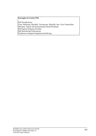 220
Pendidikan dan Latihan Profesi Guru (PLPG)
Penyelenggara Sertifikasi Guru Rayon 24
Universitas Negeri Makassar
Kerangka isi Usulan PTK
Bab Pendahuluan
Latar Belakang Masalah, Perumusan Masalah dan Cara Pemecahan
Masalah, Tujuan dan Kemanfaatan Hasil Penelitian
Bab Kajian/Tinjauan Pustaka
Bab Metodologi Pelaksanaan
Penjelasan mengenai kegiatan pendukung
 