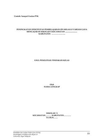 221
Pendidikan dan Latihan Profesi Guru (PLPG)
Penyelenggara Sertifikasi Guru Rayon 24
Universitas Negeri Makassar
Contoh: Sampul Usulan PTK
PENINGKATAN EFEKTIVITAS PEMBELAJARAN IPS MELALUI VARIASI GAYA
MENGAJAR DI SEKOLAH X KECAMATAN ..........................
KABUPATEN …………………..
USUL PENELITIAN TINDAKAN KELAS
Oleh
NAMA LENGKAP
SEKOLAH X
KECAMATAN ……… KABUPATEN…………
TA HUN…….
 