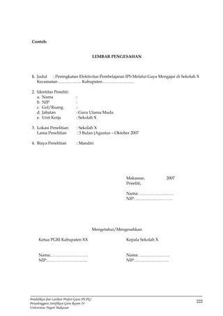222
Pendidikan dan Latihan Profesi Guru (PLPG)
Penyelenggara Sertifikasi Guru Rayon 24
Universitas Negeri Makassar
Contoh:
LEMBAR PENGESAHAN
1. Judul : Peningkatan Efektivitas Pembelajaran IPS Melalui Gaya Mengajar di Sekolah X
Kecamatan …………….. Kabupaten …………………..
2. Identitas Peneliti:
a. Nama :
b. NIP :
c. Gol/Ruang :
d. Jabatan : Guru Utama Muda
e. Unit Kerja : Sekolah X
3. Lokasi Penelitian : Sekolah X
Lama Penelitian : 3 Bulan (Agustus – Oktober 2007
4. Biaya Penelitian : Mandiri
Makassar, 2007
Peneliti,
Nama: …………………….
NIP: ………………………
Mengetahui/Mengesahkan
Ketua PGRI Kabupaten XX Kepala Sekolah X
Nama:……………………… Nama: ………………….
NIP:………………………... NIP: ……………………
 