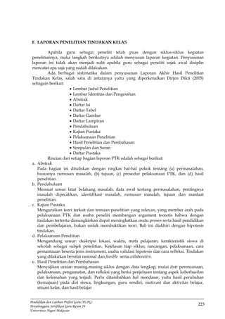 223
Pendidikan dan Latihan Profesi Guru (PLPG)
Penyelenggara Sertifikasi Guru Rayon 24
Universitas Negeri Makassar
F. LAPORAN PENELITIAN TINDAKAN KELAS
Apabila guru sebagai peneliti telah puas dengan siklus-siklus kegiatan
penelitiannya, maka langkah berikutnya adalah menyusun laporan kegiatan. Penyusunan
laporan ini tidak akan menjadi sulit apabila guru sebagai peneliti sejak awal disiplin
mencatat apa saja yang sudah dilakukan.
Ada berbagai sistimatika dalam penyusunan Laporan Akhir Hasil Penelitian
Tindakan Kelas, salah satu di antaranya yaitu yang diperkenalkan Dirjen Dikti (2005)
sebagain berikut:
 Lembar Judul Penelitian
 Lembar Identitas dan Pengesahan
 Abstrak
 Daftar Isi
 Daftar Tabel
 Daftar Gambar
 Daftar Lampiran
 Pendahuluan
 Kajian Pustaka
 Pelaksanaan Penelitian
 Hasil Penelitian dan Pembahasan
 Simpulan dan Saran
 Daftar Pustaka
Rincian dari setiap bagian laporan PTK adalah sebagai berikut:
a. Abstrak
Pada bagian ini dituliskan dengan ringkas hal-hal pokok tentang (a) permasalahan,
hususnya rumusan masalah, (b) tujuan, (c) prosedur pelaksanaan PTK, dan (d) hasil
penelitian.
b. Pendahuluan
Memuat unsur latar belakang masalah, data awal tentang permasalahan, pentingnya
masalah dipecahkan, identifikasi masalah, rumusan masalah, tujuan dan manfaat
penelitian.
c. Kajian Pustaka
Menguraikan teori terkait dan temuan penelitian yang relevan, yang member arah pada
pelaksanaan PTK dan usaha peneliti membangun argument teoretis bahwa dengan
tindakan tertentu dimungkinkan dapat meningkatkan mutu proses serta hasil pendidikan
dan pembelajaran, bukan untuk membuktikan teori. Bab ini diakhiri dengan hipotesis
tindakan.
d. Pelaksanaan Penelitian
Mengandung unsur: deskripsi lokasi, waktu, mata pelajaran, karakteristik siswa di
sekolah sebagai subjek penelitian. Kejelasan tiap siklus; rancangan, pelaksanaan, cara
pemantauan beserta jenis instrument, usaha validasi hipotesis dan cara refleksi. Tindakan
yang dilakukan bersifat rasional dan feasible serta collaborative.
e. Hasil Penelitian dan Pembahasan
Menyajikan uraian masing-masing siklus dengan data lengkap, mulai dari perencanaan,
pelaksanaan, pengamatan, dan refleksi yang berisi penjelasan tentang aspek keberhasilan
dan kelemahan yang terjadi. Perlu ditambahkan hal mendasar, yaitu hasil perubahan
(kemajuan) pada diri siswa, lingkungan, guru sendiri, motivasi dan aktivitas belajar,
situasi kelas, dan hasil belajar
 