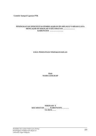 225
Pendidikan dan Latihan Profesi Guru (PLPG)
Penyelenggara Sertifikasi Guru Rayon 24
Universitas Negeri Makassar
Contoh: Sampul Laporan PTK
PENINGKATAN EFEKTIVITAS PEMBELAJARAN IPS MELALUI VARIASI GAYA
MENGAJAR DI SEKOLAH X KECAMATAN ..........................
KABUPATEN …………………..
USUL PENELITIAN TINDAKAN KELAS
Oleh
NAMA LENGKAP
SEKOLAH X
KECAMATAN ……… KABUPATEN…………
TA HUN…….
 