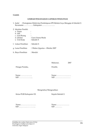 226
Pendidikan dan Latihan Profesi Guru (PLPG)
Penyelenggara Sertifikasi Guru Rayon 24
Universitas Negeri Makassar
Contoh:
LEMBAR PENGESAHAN LAPORAN PENELITIAN
1. Judul : Peningkatan Efektivitas Pembelajaran IPS Melalui Gaya Mengajar di Sekolah X
Kecamatan …………….. Kabupaten …………………..
2. Identitas Peneliti:
a. Nama :
b. NIP :
c. Gol/Ruang :
d. Jabatan : Guru Utama Muda
e. Unit Kerja : Sekolah X
f. Lokasi Penelitian : Sekolah X
g. Lama Penelitian : 3 Bulan (Agustus – Oktober 2007
h. Biaya Penelitian : Mandiri
Makassar, 2007
Petugas Pustaka, Peneliti,
Nama: ……………….. Nama: …………………….
NIP: …………………... NIP: ………………………
Mengetahui/Mengesahkan
Ketua PGRI Kabupaten XX Kepala Sekolah X
Nama:……………………… Nama: ………………….
NIP:………………………... NIP: …………
 