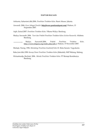 227
Pendidikan dan Latihan Profesi Guru (PLPG)
Penyelenggara Sertifikasi Guru Rayon 24
Universitas Negeri Makassar
DAFTAR BACAAN
Arikunto, Suharsimi dkk.2006. Penelitian Tindakan Kelas. Bumi Aksara. Jakarta.
Aswandi. 2006. Guru Sebagai Peneliti. http://www.pontianakpost.com/. Diakses, 15
Nopember 2007.
Aqib, Zainal.2007. Penelitian Tindakan Kelas. YRama Widya. Bandung.
Madya, Suwarsih. 2006. Teori dan Praktek Penelitian Tindakan Kelas (Action Research). Alfabeta.
Bandung.
. Madya, Suwarsih.2006. Praktek Penelitian Tindakan Kelas.
http://www.ktiguru.org/index.php/ptk-1. Diakses, 15 November 2007.
Muhajir, Noeng. 1996. Metodologi Penelitian Kualitatif Edisi III. Reka Sarasin. Yogyakarta.
Raka Joni dkk.1998. Konsep Dasar Penelitian Tindakan Kelas (Makalah). IKIP Malang. Malang.
Wiriaatmadja, Rochiati. 2006. Metode Penelitian Tindakan Kelas. PT Remaja Rosdakarya.
Bandung.
 