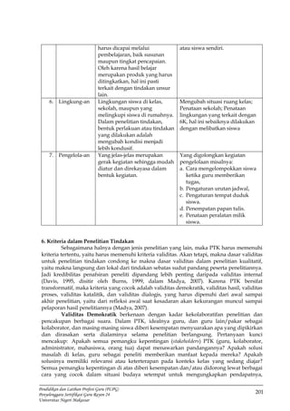 201
Pendidikan dan Latihan Profesi Guru (PLPG)
Penyelenggara Sertifikasi Guru Rayon 24
Universitas Negeri Makassar
harus dicapai melalui
pembelajaran, baik susunan
maupun tingkat pencapaian.
Oleh karena hasil belajar
merupakan produk yang harus
ditingkatkan, hal ini pasti
terkait dengan tindakan unsur
lain.
atau siswa sendiri.
6. Lingkung-an Lingkungan siswa di kelas,
sekolah, maupun yang
melingkupi siswa di rumahnya.
Dalam penelitian tindakan,
bentuk perlakuan atau tindakan
yang dilakukan adalah
mengubah kondisi menjadi
lebih kondusif.
Mengubah situasi ruang kelas;
Penataan sekolah; Penataan
lingkungan yang terkait dengan
6K, hal ini sebaiknya dilakukan
dengan melibatkan siswa
7. Pengelola-an Yang jelas-jelas merupakan
gerak kegiatan sehingga mudah
diatur dan direkayasa dalam
bentuk kegiatan.
Yang digolongkan kegiatan
pengelolaan misalnya:
a. Cara mengelompokkan siswa
ketika guru memberikan
tugas,
b. Pengaturan urutan jadwal,
c. Pengaturan tempat duduk
siswa.
d. Penempatan papan tulis.
e. Penataan peralatan milik
siswa.
6. Kriteria dalam Penelitian Tindakan
Sebagaimana halnya dengan jenis penelitian yang lain, maka PTK harus memenuhi
kriteria tertentu, yaitu harus memenuhi kriteria validitas. Akan tetapi, makna dasar validitas
untuk penelitian tindakan condong ke makna dasar validitas dalam penelitian kualitatif,
yaitu makna langsung dan lokal dari tindakan sebatas sudut pandang peserta penelitiannya.
Jadi kredibilitas penafsiran peneliti dipandang lebih penting daripada validitas internal
(Davis, 1995, disitir oleh Burns, 1999, dalam Madya, 2007). Karena PTK bersifat
transformatif, maka kriteria yang cocok adalah validitas demokratik, validitas hasil, validitas
proses, validitas katalitik, dan validitas dialogis, yang harus dipenuhi dari awal sampai
akhir penelitian, yaitu dari refleksi awal saat kesadaran akan kekurangan muncul sampai
pelaporan hasil penelitiannya (Madya, 2007).
Validitas Demokratik berkenaan dengan kadar kekolaboratifan penelitian dan
pencakupan berbagai suara. Dalam PTK, idealnya guru, dan guru lain/pakar sebagai
kolaborator, dan masing-masing siswa diberi kesempatan menyuarakan apa yang dipikirkan
dan dirasakan serta dialaminya selama penelitian berlangsung. Pertanyaan kunci
mencakup: Apakah semua pemangku kepentingan (stakeholders) PTK (guru, kolaborator,
administrator, mahasiswa, orang tua) dapat menawarkan pandangannya? Apakah solusi
masalah di kelas, guru sebagai peneliti memberikan manfaat kepada mereka? Apakah
solusinya memiliki relevansi atau keterterapan pada konteks kelas yang sedang diajar?
Semua pemangku kepentingan di atas diberi kesempatan dan/atau didorong lewat berbagai
cara yang cocok dalam situasi budaya setempat untuk mengungkapkan pendapatnya,
 