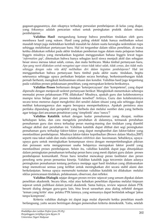 202
Pendidikan dan Latihan Profesi Guru (PLPG)
Penyelenggara Sertifikasi Guru Rayon 24
Universitas Negeri Makassar
gagasan-gagasannya, dan sikapnya terhadap persoalan pembelajaran di kelas yang diajar,
yang fokusnya adalah pencarian solusi untuk peningkatan praktik dalam situasi
pembelajaran.
Validitas Hasil mengandung konsep bahwa penelitian tindakan oleh guru
membawa hasil yang sukses. Hasil yang paling efektif tidak hanya melibatkan solusi
masalah tetapi juga meletakkan kembali masalah ke dalam suatu kerangka sedemikian rupa
sehingga melahirkan pertanyaan baru. Hal ini tergambar dalam siklus penelitian, di mana
ketika dilakukan refleksi pada akhir tindakan pemberian tugas dalam mata pelajaran bahsa
Inggris misalnya yang menekankan kegiatan menggunakan bahasa Inggris lewat tugas
‘information gap’, ditemukan bahwa hanya sebagian kecil siswa menjadi aktif dan sebagian
besar siswa merasa takut salah, cemas, dan malu berbicara. Maka timbul pertanyaan baru,
Apa yang mesti dilakukan untuk mengatasi agar siswa tidak takut salah, tidak cemas, dan tidak malu
sehingga dengan suka rela aktif melibatkan diri dalam kegiatan pembelajaran? Hal ini
menggambarkan bahwa pertanyaan baru timbul pada akhir suatu tindakan, begitu
seterusnya sehingga upaya perbaikan berjalan secara bertahap, berkesinambungan tidak
pernah berhenti, mengikuti kedinamisan situasi dan kondisi. Validitas hasil juga tergantung
pada validitas proses pelaksanaan penelitian, yang merupakan kriteria berikutnya.
Validitas Proses berkenaan dengan ‘keterpercayaan’ dan ‘kompetensi’, yang dapat
dipenuhi dengan menjawab sederet pertanyaan berikut: Mungkinkah menentukan seberapa
memadai proses pelaksanaan PTK dilakukan? Misalnya, apakah guru dan kolaboratornya
mampu terus belajar dari proses tindakan tersebut? Artinya, Guru dan kolaboratornya
secara terus menerus dapat mengkritisi diri sendiri dalam situasi yang ada sehingga dapat
melihat kekurangannya dan segera berupaya memperbaikinya. Apakah peristiwa atau
perilaku dipandang dari perspektif yang berbeda dan melalui sumber data yang berbeda
agar terjaga dari ancaman penafsiran yang ‘simplistik’ atau ‘rancu’?
Validitas Katalitik terkait dengan kadar pemahaman yang dicapai, realitas
kehidupan kelas, dan cara mengelola perubahan di dalamnya, termasuk perubahan
pemahaman guru dan siswa terhadap peran masing-masing dan tindakan yang diambil
sebagai akibat dari perubahan ini. Validitas katalitik dapat dilihat dari segi peningkatan
pemahaman guru terhadap faktor-faktor yang dapat menghambat dan faktor-faktor yang
memfasilitasi pembelajaran. Misalnya faktor-faktor kepribadian (Brown dalam Madya,2007)
seperti rasa takut salah dan malu melahirkan inhibition dan kecemasan. Sebaliknya, upaya-
upaya guru untuk meningkatkan kemampuan siswa dengan mempertimbangkan pikiran
dan perasaan serta mengapresiasi usaha belajarnya merupakan faktor positif yang
memfasilitasi proses pembelajaran. Selain itu, validitas katalitik dapat juga ditunjukkan
dalam peningkatan pemahaman terhadap peran baru yang mesti dijalani guru dalam proses
pembelajaran komunikatif. Peran baru tersebut mencakup peran fasilitator dan peran
penolong serta peran pemantau kinerja. Validitas katalitik juga tercermin dalam adanya
peningkatan pemahaman tentang perlunya menjaga agar hasil tindakan yang dilaksanakan
tetap memotivasi semua yang terlibat untuk meningkatkan diri secara stabil alami dan
berkelanjutan. Semua upaya memenuhi tuntutan validitas katalitik ini dilakukan melalui
siklus perencanaan tindakan, pelaksanaan, observasi, dan refleksi.
Validitas Dialogik sejajar dengan proses review sejawat yang umum dipakai dalam
penelitian akademik. Secara khas, nilai atau kebaikan penelitian dipantau melalui tinjauan
sejawat untuk publikasi dalam jurnal akademik. Sama halnya, review sejawat dalam PTK
berarti dialog dengan guru-guru lain, bisa lewat sarasehan atau dialog reflektif dengan
‘teman yang kritis’ atau pelaku PTK lainnya, yang semuanya dapat bertindak sebagai ‘jaksa
tanpa kompromi’.
Kriteria validitas dialogis ini dapat juga mulai dipenuhi ketika penelitian masih
berlangsung, yaitu secara beriringan dengan pemenuhan kriteria demokratik. Yaitu, setelah
 