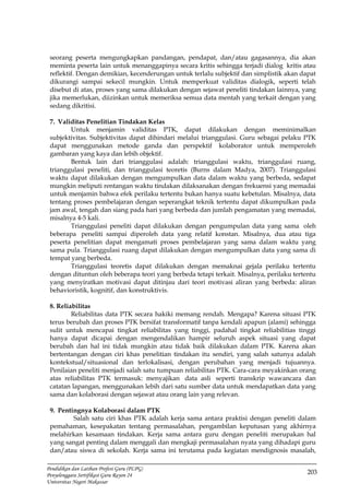 203
Pendidikan dan Latihan Profesi Guru (PLPG)
Penyelenggara Sertifikasi Guru Rayon 24
Universitas Negeri Makassar
seorang peserta mengungkapkan pandangan, pendapat, dan/atau gagasannya, dia akan
meminta peserta lain untuk menanggapinya secara kritis sehingga terjadi dialog kritis atau
reflektif. Dengan demikian, kecenderungan untuk terlalu subjektif dan simplistik akan dapat
dikurangi sampai sekecil mungkin. Untuk memperkuat validitas dialogik, seperti telah
disebut di atas, proses yang sama dilakukan dengan sejawat peneliti tindakan lainnya, yang
jika memerlukan, diizinkan untuk memeriksa semua data mentah yang terkait dengan yang
sedang dikritisi.
7. Validitas Penelitian Tindakan Kelas
Untuk menjamin validitas PTK, dapat dilakukan dengan meminimalkan
subjektivitas. Subjektivitas dapat dihindari melalui trianggulasi. Guru sebagai pelaku PTK
dapat menggunakan metode ganda dan perspektif kolaborator untuk memperoleh
gambaran yang kaya dan lebih objektif.
Bentuk lain dari trianggulasi adalah: trianggulasi waktu, trianggulasi ruang,
trianggulasi peneliti, dan trianggulasi teoretis (Burns dalam Madya, 2007). Trianggulasi
waktu dapat dilakukan dengan mengumpulkan data dalam waktu yang berbeda, sedapat
mungkin meliputi rentangan waktu tindakan dilaksanakan dengan frekuensi yang memadai
untuk menjamin bahwa efek perilaku tertentu bukan hanya suatu kebetulan. Misalnya, data
tentang proses pembelajaran dengan seperangkat teknik tertentu dapat dikumpulkan pada
jam awal, tengah dan siang pada hari yang berbeda dan jumlah pengamatan yang memadai,
misalnya 4-5 kali.
Trianggulasi peneliti dapat dilakukan dengan pengumpulan data yang sama oleh
beberapa peneliti sampai diperoleh data yang relatif konstan. Misalnya, dua atau tiga
peserta penelitian dapat mengamati proses pembelajaran yang sama dalam waktu yang
sama pula. Trianggulasi ruang dapat dilakukan dengan mengumpulkan data yang sama di
tempat yang berbeda.
Trianggulasi teoretis dapat dilakukan dengan memaknai gejala perilaku tertentu
dengan dituntun oleh beberapa teori yang berbeda tetapi terkait. Misalnya, perilaku tertentu
yang menyiratkan motivasi dapat ditinjau dari teori motivasi aliran yang berbeda: aliran
behavioristik, kognitif, dan konstruktivis.
8. Reliabilitas
Reliabilitas data PTK secara hakiki memang rendah. Mengapa? Karena situasi PTK
terus berubah dan proses PTK bersifat transformatif tanpa kendali apapun (alami) sehingga
sulit untuk mencapai tingkat reliabilitas yang tinggi, padahal tingkat reliabilitias tinggi
hanya dapat dicapai dengan mengendalikan hampir seluruh aspek situasi yang dapat
berubah dan hal ini tidak mungkin atau tidak baik dilakukan dalam PTK. Karena akan
bertentangan dengan ciri khas penelitian tindakan itu sendiri, yang salah satunya adalah
kontekstual/situasional dan terlokalisasi, dengan perubahan yang menjadi tujuannya.
Penilaian peneliti menjadi salah satu tumpuan reliabilitas PTK. Cara-cara meyakinkan orang
atas reliabilitas PTK termasuk: menyajikan data asli seperti transkrip wawancara dan
catatan lapangan, menggunakan lebih dari satu sumber data untuk mendapatkan data yang
sama dan kolaborasi dengan sejawat atau orang lain yang relevan.
9. Pentingnya Kolaborasi dalam PTK
Salah satu ciri khas PTK adalah kerja sama antara praktisi dengan peneliti dalam
pemahaman, kesepakatan tentang permasalahan, pengambilan keputusan yang akhirnya
melahirkan kesamaan tindakan. Kerja sama antara guru dengan peneliti merupakan hal
yang sangat penting dalam menggali dan mengkaji permasalahan nyata yang dihadapi guru
dan/atau siswa di sekolah. Kerja sama ini terutama pada kegiatan mendignosis masalah,
 