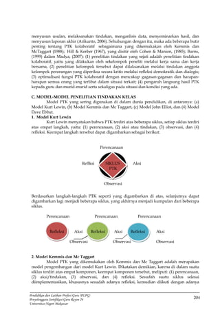 204
Pendidikan dan Latihan Profesi Guru (PLPG)
Penyelenggara Sertifikasi Guru Rayon 24
Universitas Negeri Makassar
menyusun usulan, melaksanakan tindakan, menganlisis data, menyeminarkan hasil, dan
menyusun laporan akhir (Arikunto, 2006). Sehubungan dengan itu, maka ada beberapa butir
penting tentang PTK kolaboratif sebagaimana yang dikemukakan oleh Kemmis dan
McTaggart (1988); Hill & Kerber (1967), yang disitir oleh Cohen & Manion, (1985); Burns,
(1999) dalam Madya, (2007): (1) penelitian tindakan yang sejati adalah penelitian tindakan
kolaboratif, yaitu yang dilakukan oleh sekelompok peneliti melalui kerja sama dan kerja
bersama, (2) penelitian kelompok tersebut dapat dilaksanakan melalui tindakan anggota
kelompok perorangan yang diperiksa secara kritis melalui refleksi demokratik dan dialogis;
(3) optimalisasi fungsi PTK kolaboratif dengan mencakup gagasan-gagasan dan harapan-
harapan semua orang yang terlibat dalam situasi terkait; (4) pengaruh langsung hasil PTK
kepada guru dan murid-murid serta sekaligus pada situasi dan kondisi yang ada.
C. MODEL-MODEL PENELITIAN TINDAKAN KELAS
Model PTK yang sering digunakan di dalam dunia pendidikan, di antaranya: (a)
Model Kurt Lewin, (b) Model Kemmis dan Mc Taggart, (c) Model John Elliot, dan (4) Model
Dave Ebbut.
1. Model Kurt Lewin
Kurt Lewin menyatakan bahwa PTK terdiri atas beberapa siklus, setiap siklus terdiri
atas empat langkah, yaitu: (1) perencanaan, (2) aksi atau tindakan, (3) observasi, dan (4)
refleksi. Keempat langkah tersebut dapat digambarkan sebagai berikut:
Perencanaan
Reflksi SIKLUS Aksi
PTK
Observasi
Berdasarkan langkah-langkah PTK seperti yang digambarkan di atas, selanjutnya dapat
digambarkan lagi menjadi beberapa siklus, yang akhirnya menjadi kumpulan dari beberapa
siklus.
Perencanaan Perencanaan Perencanaan
Refleksi Aksi Refleksi Aksi Refleksi Aksi
Observasi Observasi Observasi
2. Model Kemmis dan Mc Taggart
Model PTK yang dikemukakan oleh Kemmis dan Mc Taggart adalah merupakan
model pengembangan dari model Kurt Lewin. Dikatakan demikian, karena di dalam suatu
siklus terdiri atas empat komponen, keempat komponen tersebut, meliputi: (1) perencanaan,
(2) aksi/tindakan, (3) observasi, dan (4) refleksi. Sesudah suatu siklus selesai
diimplementasikan, khususnya sesudah adanya refleksi, kemudian diikuti dengan adanya
 