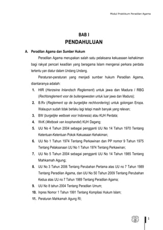 Modul Praktikum Peradilan Agama
1
BAB I
PENDAHULUAN
A. Peradilan Agama dan Sumber Hukum
Peradilan Agama merupakan salah satu pelaksana kekuasaan kehakiman
bagi rakyat pencari keadilan yang beragama Islam mengenai perkara perdata
tertentu yan diatur dalam Undang Undang.
Peraturan-peraturan yang menjadi sumber hukum Peradilan Agama,
diantaranya adalah:
1. HIR (Herzeine Inlandsch Reglement) untuk jawa dan Madura / RBG
(Rechtsreglement voor de buitengewesten untuk luar jawa dan Madura);
2. B.Rv (Reglement op de burgelijke rechtvordering) untuk golongan Eropa.
Walaupun sudah tidak berlaku lagi tetapi masih banyak yang relevan;
3. BW (burgelijke wetboek voor Indonesia) atau KUH Perdata;
4. WvK (Wetboek van koophandel) KUH Dagang;
5. UU No 4 Tahun 2004 sebagai pengganti UU No 14 Tahun 1970 Tentang
Ketentuan-Ketentuan Pokok Kekuasaan Kehakiman;
6. UU No 1 Tahun 1974 Tentang Perkawinan dan PP nomor 9 Tahun 1975
Tentang Pelaksanaan UU No 1 Tahun 1974 Tentang Perkawinan;
7. UU No 5 Tahun 2004 sebagai pengganti UU No 14 Tahun 1985 Tentang
Mahkamah Agung;
8. UU No 3 Tahun 2006 Tentang Perubahan Pertama atas UU no 7 Tahun 1989
Tentang Peradilan Agama, dan UU No 50 Tahun 2009 Tentang Perubahan
Kedua atas UU no 7 Tahun 1989 Tentang Peradilan Agama;
9. UU No 8 tahun 2004 Tentang Peradilan Umum;
10. Inpres Nomor 1 Tahun 1991 Tentang Kompilasi Hukum Islam;
11. Peraturan Mahkamah Agung RI;
 
