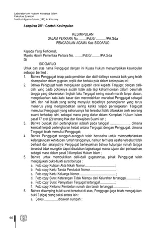 Laboratorium Hukum Keluarga Islam
Fakultas Syari’ah
Institut Agama Islam (IAI) Al Khoziny
46
Lampiran XIII : Contoh Kesimpulan
KESIMPULAN
DALAM PERKARA No. ……./Pdt.G/ ............./PA.Sda
PENGADILAN AGAMA Kab SIDOARJO
Kepada Yang Terhormat,
Majelis Hakim Pemeriksa Perkara No. ……../Pdt.G/.........../PA.Sda
Di
SIDOARJO
Untuk dan atas nama Penggugat dengan ini Kuasa Hukum menyampaikan kesimpulan
sebagai berikut :
1. Bahwa Penggugat tetap pada pendirian dan dalil-dalilnya semula baik yang telah
disampaikan dalam gugatan, replik dan berlaku pula dalam kesimpulan ini ;
2. Bahwa Penggugat telah mengajukan gugatan cerai kepada Tergugat dengan dalil-
dalil yang pada pokoknya sudah tidak ada lagi keharmonisan dalam berumah
tangga yang dikarenakan tingkah laku Tergugat sering marah-marah tanpa alasan,
mengeluarkan kata-kata kasar dan merendahkan martabat Penggugat sebagai
istri, dan hal itulah yang sering menyulut terjadinya pertengkaran yang terus
menerus yang mengakibatkan sering ketika terjadi pertengkaran Tergugat
memukul Penggugat yang seharusnya hal tersebut tidak dilakukan oleh seorang
suami terhadap istri, sebagai mana yang diatur dalam Kompilasi Hukum Islam
pasal 77 ayat (2) tentang Hak dan Kewajiban Suami istri ;
3. Bahwa puncak dari pertengkaran adalah pada tanggal ………………., dimana
kembali terjadi pertengkaran hebat antara Tergugat dengan Penggugat, dimana
Tergugat telah memukul Penggugat;
4. Bahwa Penggugat sungguh-sungguh telah berusaha untuk mempertahankan
kelangsungan kehidupan rumah tangganya, namun ternyata usaha tersebut tidak
berhasil dan selanjutnya Penggugat berkeyakinan bahwa hubungan rumah tangga
tersebut tidak mungkin dapat disatukan lagisebagai mana tujuan dari perkawinan
sebagai mana dalam pasal 3 Kompilasi Hukum Islam ;
5. Bahwa untuk membuktikan dalil-dalil gugatannya, pihak Penggugat telah
mengajukan bukti-bukti surat berupa :
a. Foto copy Kutipan Akta Nikah Nomor.....................................;
b. Foto copy Kartu Tanda Penduduk Nomor....................................;
c. Foto copy Kartu Keluarga Nomor..................................................;
d. Foto copy Surat Keterangan Tidak Mampu dari Kelurahan tertanggal..................;
e. Foto copy Surat Pernyataan Tergugat tertanggal ....................;
f. Foto copy Kwitansi Pembelian rumah dan tanah tertanggal......................;
6. Bahwa disamping bukti surat tersebut di atas, Penggugat juga telah mengajukan
bukti 3 (tiga) orang saksi antara lain :
a. Saksi.................dibawah sumpah :
 