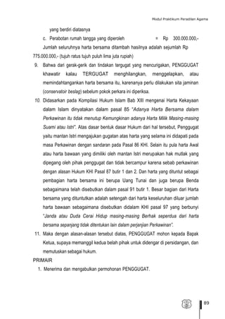 Modul Praktikum Peradilan Agama
89
yang berdiri diatasnya
c. Perabotan rumah tangga yang diperoleh = Rp 300.000.000,-
Jumlah seluruhnya harta bersama ditambah hasilnya adalah sejumlah Rp
775.000.000,- (tujuh ratus tujuh puluh lima juta rupiah)
9. Bahwa dari gerak-gerik dan tindakan tergugat yang mencurigakan, PENGGUGAT
khawatir kalau TERGUGAT menghilangkan, menggelapkan, atau
memindahtangankan harta bersama itu, karenanya perlu dilakukan sita jaminan
(conservatoir beslag) sebelum pokok perkara ini diperiksa.
10. Didasarkan pada Kompilasi Hukum Islam Bab XIII mengenai Harta Kekayaan
dalam Islam dinyatakan dalam pasal 85 “Adanya Harta Bersama dalam
Perkawinan itu tidak menutup Kemungkinan adanya Harta Milik Masing-masing
Suami atau Istri”. Atas dasar bentuk dasar Hukum dari hal tersebut, Penggugat
yaitu mantan Istri mengajukan gugatan atas harta yang selama ini didapati pada
masa Perkawinan dengan sandaran pada Pasal 86 KHI. Selain itu pula harta Awal
atau harta bawaan yang dimiliki oleh mantan Istri merupakan hak mutlak yang
dipegang oleh pihak penggugat dan tidak bercampur karena sebab perkawinan
dengan alasan Hukum KHI Pasal 87 butir 1 dan 2. Dan harta yang dituntut sebagai
pembagian harta bersama ini berupa Uang Tunai dan juga berupa Benda
sebagaimana telah disebutkan dalam pasal 91 butir 1. Besar bagian dari Harta
bersama yang dituntutkan adalah setengah dari harta keseluruhan diluar jumlah
harta bawaan sebagaimana disebutkan didalam KHI pasal 97 yang berbunyi
“Janda atau Duda Cerai Hidup masing-masing Berhak seperdua dari harta
bersama sepanjang tidak ditentukan lain dalam perjanjian Perkawinan”.
11. Maka dengan alasan-alasan tersebut diatas, PENGGUGAT mohon kepada Bapak
Ketua, supaya memanggil kedua belah pihak untuk didengar di persidangan, dan
memutuskan sebagai hukum.
PRIMAIR
1. Menerima dan mengabulkan permohonan PENGGUGAT.
 