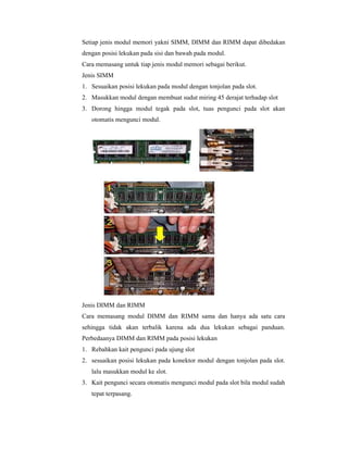 Setiap jenis modul memori yakni SIMM, DIMM dan RIMM dapat dibedakan 
dengan posisi lekukan pada sisi dan bawah pada modul. 
Cara memasang untuk tiap jenis modul memori sebagai berikut. 
Jenis SIMM 
1. Sesuaikan posisi lekukan pada modul dengan tonjolan pada slot. 
2. Masukkan modul dengan membuat sudut miring 45 derajat terhadap slot 
3. Dorong hingga modul tegak pada slot, tuas pengunci pada slot akan 
otomatis mengunci modul. 
Jenis DIMM dan RIMM 
Cara memasang modul DIMM dan RIMM sama dan hanya ada satu cara 
sehingga tidak akan terbalik karena ada dua lekukan sebagai panduan. 
Perbedaanya DIMM dan RIMM pada posisi lekukan 
1. Rebahkan kait pengunci pada ujung slot 
2. sesuaikan posisi lekukan pada konektor modul dengan tonjolan pada slot. 
lalu masukkan modul ke slot. 
3. Kait pengunci secara otomatis mengunci modul pada slot bila modul sudah 
tepat terpasang. 
 
