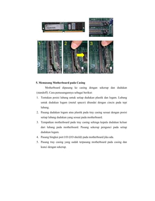 5. Memasang Motherboard pada Casing 
Motherboard dipasang ke casing dengan sekerup dan dudukan 
(standoff). Cara pemasangannya sebagai berikut: 
1. Tentukan posisi lubang untuk setiap dudukan plastik dan logam. Lubang 
untuk dudukan logam (metal spacer) ditandai dengan cincin pada tepi 
lubang. 
2. Pasang dudukan logam atau plastik pada tray casing sesuai dengan posisi 
setiap lubang dudukan yang sesuai pada motherboard. 
3. Tempatkan motherboard pada tray casing sehinga kepala dudukan keluar 
dari lubang pada motherboard. Pasang sekerup pengunci pada setiap 
dudukan logam. 
4. Pasang bingkai port I/O (I/O sheild) pada motherboard jika ada. 
5. Pasang tray casing yang sudah terpasang motherboard pada casing dan 
kunci dengan sekerup. 
 