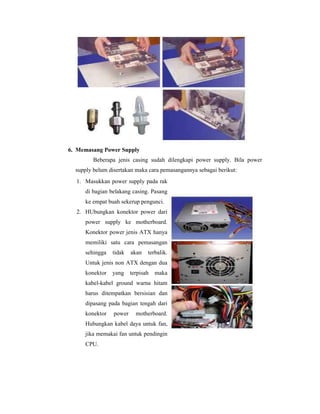 6. Memasang Power Supply 
Beberapa jenis casing sudah dilengkapi power supply. Bila power 
supply belum disertakan maka cara pemasangannya sebagai berikut: 
1. Masukkan power supply pada rak 
di bagian belakang casing. Pasang 
ke empat buah sekerup pengunci. 
2. HUbungkan konektor power dari 
power supply ke motherboard. 
Konektor power jenis ATX hanya 
memiliki satu cara pemasangan 
sehingga tidak akan terbalik. 
Untuk jenis non ATX dengan dua 
konektor yang terpisah maka 
kabel-kabel ground warna hitam 
harus ditempatkan bersisian dan 
dipasang pada bagian tengah dari 
konektor power motherboard. 
Hubungkan kabel daya untuk fan, 
jika memakai fan untuk pendingin 
CPU. 
 