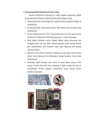 7. Memasang Kabel Motherboard dan Casing 
Setelah motherboard terpasang di casing langkah selanjutnya adalah 
memasang kabel I/O pada motherboard dan panel dengan casing. 
1. Pasang kabel data untuk floppy drive pada konektor pengontrol floppy di 
motherboard 
2. Pasang kabel IDE untuk pada konektor IDE primary dan secondary pada 
motherboard. 
3. Untuk motherboard non ATX. Pasang kabel port serial dan pararel pada 
konektor di motherboard. Perhatikan posisi pin 1 untuk memasang. 
4. Pada bagian belakang casing terdapat lubang untuk memasang port 
tambahan jenis non slot. Buka sekerup pengunci pelat tertutup lubang 
port lalumasukkan port konektor yang ingin dipasang dan pasang 
sekerup kembali. 
5. Bila port mouse belum tersedia di belakang casing maka card konektor 
mouse harus dipasang lalu dihubungkan dengan konektor mouse pada 
motherboard. 
6. Hubungan kabel konektor dari switch di panel depan casing, LED, 
speaker internal dan port yang terpasang di depan casing bila ada ke 
motherboard. Periksa diagram motherboard untuk mencari lokasi 
konektor yang tepat. 
 