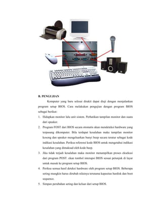 B. PENGUJIAN 
Komputer yang baru selesai dirakit dapat diuji dengan menjalankan 
program setup BIOS. Cara melakukan pengujian dengan program BIOS 
sebagai berikut: 
1. Hidupkan monitor lalu unit sistem. Perhatikan tampilan monitor dan suara 
dari speaker. 
2. Program FOST dari BIOS secara otomatis akan mendeteksi hardware yang 
terpasang dikomputer. Bila terdapat kesalahan maka tampilan monitor 
kosong dan speaker mengeluarkan bunyi beep secara teratur sebagai kode 
indikasi kesalahan. Periksa referensi kode BIOS untuk mengetahui indikasi 
kesalahan yang dimaksud oleh kode beep. 
3. Jika tidak terjadi kesalahan maka monitor menampilkan proses eksekusi 
dari program POST. ekan tombol interupsi BIOS sesuai petunjuk di layar 
untuk masuk ke program setup BIOS. 
4. Periksa semua hasil deteksi hardware oleh program setup BIOS. Beberapa 
seting mungkin harus dirubah nilainya terutama kapasitas hardisk dan boot 
sequence. 
5. Simpan perubahan seting dan keluar dari setup BIOS. 
 