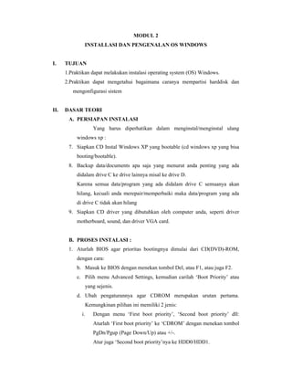MODUL 2 
INSTALLASI DAN PENGENALAN OS WINDOWS 
I. TUJUAN 
1.Praktikan dapat melakukan instalasi operating system (OS) Windows. 
2.Praktikan dapat mengetahui bagaimana caranya mempartisi harddisk dan 
mengonfigurasi sistem 
II. DASAR TEORI 
A. PERSIAPAN INSTALASI 
Yang harus diperhatikan dalam menginstal/menginstal ulang 
windows xp : 
7. Siapkan CD Instal Windows XP yang bootable (cd windows xp yang bisa 
booting/bootable). 
8. Backup data/documents apa saja yang menurut anda penting yang ada 
didalam drive C ke drive lainnya misal ke drive D. 
Karena semua data/program yang ada didalam drive C semuanya akan 
hilang, kecuali anda merepair/memperbaiki maka data/program yang ada 
di drive C tidak akan hilang 
9. Siapkan CD driver yang dibutuhkan oleh computer anda, seperti driver 
motherboard, sound, dan driver VGA card. 
B. PROSES INSTALASI : 
1. Aturlah BIOS agar prioritas bootingnya dimulai dari CD(DVD)-ROM, 
dengan cara: 
b. Masuk ke BIOS dengan menekan tombol Del, atau F1, atau juga F2. 
c. Pilih menu Advanced Settings, kemudian carilah ‘Boot Priority’ atau 
yang sejenis. 
d. Ubah pengaturannya agar CDROM merupakan urutan pertama. 
Kemungkinan pilihan ini memiliki 2 jenis: 
i. Dengan menu ‘First boot priority’, ‘Second boot priority’ dll: 
Aturlah ‘First boot priority’ ke ‘CDROM’ dengan menekan tombol 
PgDn/Pgup (Page Down/Up) atau +/-. 
Atur juga ‘Second boot priority’nya ke HDD0/HDD1. 
 