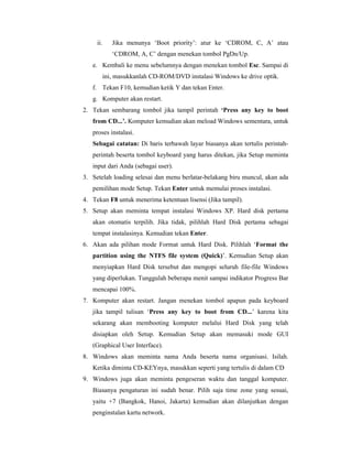 ii. Jika menunya ‘Boot priority’: atur ke ‘CDROM, C, A’ atau 
‘CDROM, A, C’ dengan menekan tombol PgDn/Up. 
e. Kembali ke menu sebelumnya dengan menekan tombol Esc. Sampai di 
ini, masukkanlah CD-ROM/DVD instalasi Windows ke drive optik. 
f. Tekan F10, kemudian ketik Y dan tekan Enter. 
g. Komputer akan restart. 
2. Tekan sembarang tombol jika tampil perintah ‘Press any key to boot 
from CD...’. Komputer kemudian akan meload Windows sementara, untuk 
proses instalasi. 
Sebagai catatan: Di baris terbawah layar biasanya akan tertulis perintah-perintah 
beserta tombol keyboard yang harus ditekan, jika Setup meminta 
input dari Anda (sebagai user). 
3. Setelah loading selesai dan menu berlatar-belakang biru muncul, akan ada 
pemilihan mode Setup. Tekan Enter untuk memulai proses instalasi. 
4. Tekan F8 untuk menerima ketentuan lisensi (Jika tampil). 
5. Setup akan meminta tempat instalasi Windows XP. Hard disk pertama 
akan otomatis terpilih. Jika tidak, pilihlah Hard Disk pertama sebagai 
tempat instalasinya. Kemudian tekan Enter. 
6. Akan ada pilihan mode Format untuk Hard Disk. Pilihlah ‘Format the 
partition using the NTFS file system (Quick)’. Kemudian Setup akan 
menyiapkan Hard Disk tersebut dan mengopi seluruh file-file Windows 
yang diperlukan. Tunggulah beberapa menit sampai indikator Progress Bar 
mencapai 100%. 
7. Komputer akan restart. Jangan menekan tombol apapun pada keyboard 
jika tampil tulisan ‘Press any key to boot from CD...’ karena kita 
sekarang akan membooting komputer melalui Hard Disk yang telah 
disiapkan oleh Setup. Kemudian Setup akan memasuki mode GUI 
(Graphical User Interface). 
8. Windows akan meminta nama Anda beserta nama organisasi. Isilah. 
Ketika diminta CD-KEYnya, masukkan seperti yang tertulis di dalam CD 
9. Windows juga akan meminta pengeseran waktu dan tanggal komputer. 
Biasanya pengaturan ini sudah benar. Pilih saja time zone yang sesuai, 
yaitu +7 (Bangkok, Hanoi, Jakarta) kemudian akan dilanjutkan dengan 
penginstalan kartu network. 
 