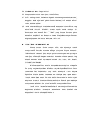 10. Klik OK atau Next sampai selesai. 
11. Komputer akan restart untuk yang kedua kalinya. 
12. Ketika loading selesai, Anda akan dipandu untuk mengeset nama (account) 
pengguna. Klik saja tanda panah kanan berulang kali sampai selesai. 
Proses instalasi selesai. 
13. Untuk tahap selanjutnya, dianjurkan untuk menginstal driver-driver yang 
belum/tidak dikenali Windows, seperti driver untuk modem, dll. 
Sumbernya bisa berasal dari CD/DVD yang didapat bersama paket 
pembelian peripheral tsb. Proses ini dapat dilanjutkan dengan instalasi 
program-program lain seperti WinRAR, Office, dll. 
C. PENGENALAN WINDOWS XP 
Sistem operasi dibuat dengan salah satu tujuannya adalah 
mempermudah interaksi manusia sebagai pengguna dengan komputer. 
Perkembangan komputer yang sangat pesat terutama pada sisi perangkat 
keras juga dibarengi dengan munculnya beberapa sistem operasi yang 
menjadi alternatif antara lain DOS/Windows, Unix, Linux, Sun Solaris, 
IBM OS/2 dan MacOS 
Windows dan Linux saat ini merupakan sistem operasi terpopular 
dan paling banyak digunakan. Windows banyak digunakan karena alasan 
kemudahan dan tampilannya yang indah sedangkan Linux banyak 
digunakan dengan alasan keamanan dan sifatnya yang open source. 
Dengan alasan open source dan tidak terikat lisensi saat ini mulai terjadi 
pergeseran pemakai terutama didunia pendidikan, banyak yang awalnya 
menggunakan windows dan solaris berpindah menggunakan Linux. 
Untuk modul 2 seperti telah dibahas di atas mengenai instalasi dan 
pengenalan windows. Sedangkan pembahasan untuk instalasi dan 
pengenalan Linux di bahas pada modul 3. 
 
