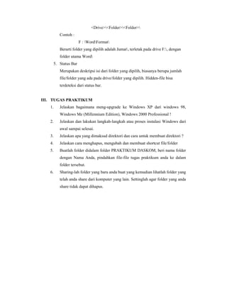 DriveFolderFolder 
Contoh : 
F : WordFormat 
Berarti folder yang dipilih adalah Jumat, terletak pada drive F:, dengan 
folder utama Word 
5. Status Bar 
Merupakan deskripsi isi dari folder yang dipilih, biasanya berupa jumlah 
file/folder yang ada pada drive/folder yang dipilih. Hidden-file bisa 
terdeteksi dari status bar. 
III. TUGAS PRAKTIKUM 
1. Jelaskan bagaimana meng-upgrade ke Windows XP dari windows 98, 
Windows Me (Millennium Edition), Windows 2000 Professional ! 
2. Jelaskan dan lakukan langkah-langkah atau proses instalasi Windows dari 
awal sampai selesai. 
3. Jelaskan apa yang dimaksud direktori dan cara untuk membuat direktori ? 
4. Jelaskan cara menghapus, mengubah dan membuat shortcut file/folder 
5. Buatlah folder didalam folder PRAKTIKUM DASKOM, beri nama folder 
dengan Nama Anda, pindahkan file-file tugas praktikum anda ke dalam 
folder tersebut. 
6. Sharing-lah folder yang baru anda buat yang kemudian lihatlah folder yang 
telah anda share dari komputer yang lain. Settinglah agar folder yang anda 
share tidak dapat dihapus. 
 