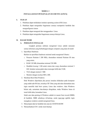 MODUL 3 
INSTALLASI DAN PENGENALAN OS UBUNTU (LINUX) 
I. TUJUAN 
1. Praktikan dapat melakukan instalasi operating system (OS) Linux. 
2. Praktikan dapat mengetahui bagaimana caranya mempartisi harddisk dan 
mengonfigurasi sistem 
3. Praktikan dapat mengenal dan menggunakan Linux. 
4. Praktikan dapat mengetahui bagaimana caranya bekerja Linux. 
II. DASAR TEORI 
A. PERSIAPAN INSTALASI 
Langkah pertama sebelum menginstal Linux adalah mencatat 
semua informasi yang berhubungan dengan computer yang akan di install. 
1. Spesifikasi Hardware 
Berikut ini spesifikasi hardware minimal untuk menginstal Ubuntu : 
o Prosesor Pentium I 200 MHz, disarankan minimal Pentium III atau 
yang setara. 
o RAM 128 MB, disarankan minimal 256 MB. 
o Harddisk kosong 1 GB untuk sistem dan swap, disarankan minimal 3 
GB. Instalasi semua paket akan mencapai lebih dari 9 GB. 
o VGA dengan memori 1 MB 
o Monitor dengan resolusi 800 x 600. 
2. Membuat Boot Disk Windows 
Disk Windows diperlukan jika proses instalasi dilakukan pada komputer 
yang sudah ada OS lain, misalnya XP. Data yang ada akan diamankan atau 
ingin memiliki dual boot system, Linux dan windows. Juka Windows 
belum ada, sementara dua-duanya diinginkan, maka Windows harus di 
instal lebih dulu, kemudian Linux. 
Salah satu data penting di Windows adalah isi master boot record (MBR) 
di harddisk. MBR sebaiknya di-backup, untuk jaga-jaga apabila ingin 
mengakses windows setelah menginstal linux. 
3. Menyimpan data ke harddisk lain atau ke CD/DVD-R/RW 
4. Memanfaatkan CD-1 untuk mem-backup 
 
