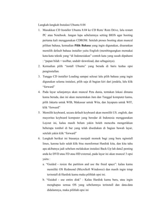 Langkah-langkah Instalasi Ubuntu 8.04 
1. Masukkan CD Installer Ubuntu 8.04 ke CD Rom/ Rom Drive, lalu restart 
PC atau Notebook. Jangan lupa sebelumnya setting BIOS agar booting 
pertama kali menggunakan CDROM. Setelah proses booting akan muncul 
pilihan bahasa, kemudian Pilih Bahasa yang ingin digunakan, disarankan 
memilih default bahasa installer yaitu English (membingungkan memakai 
kata-kata teknik yang “di Indonesiakan” contoh kata yang susah dipahami 
: “papan bilah = toolbar, unduh=download, dan sebagainya). 
2. Kemudian pilih “install Ubuntu” yang berada di baris kedua opsi 
penginstallan. 
3. Tunggu CD installer Loading sampai selesai lalu pilih bahasa yang ingin 
digunakan selama instalasi, pilih saja di bagian kiri dari jendela, lalu klik 
“forward” 
4. Pada layar selanjutnya akan muncul Peta dunia, tentukan lokasi dimana 
kamu berada, dan ini akan menentukan Jam dan Tanggal komputer kamu, 
pilih Jakarta untuk WIB, Makassar untuk Wita, dan Jayapura untuk WIT, 
klik “forward” 
5. Memilih keyboard, secara default keyboard akan memilih US. english, dan 
mayoritas keyboard komputer yang beredar di Indonesia menggunakan 
Layout ini, kalau masih belum yakin boleh mencoba mengetikkan 
beberapa tombol di bar yang telah disediakan di bagian bawah layar, 
setelah yakin klik “forward” 
6. Langkah berikut ini biasanya menjadi momok bagi yang baru nginstall 
linux, karena kalo salah klik bisa memformat Hardisk kita, dan kita tahu 
apa akibatnya jadi sebelum melakukan instalasi Back-Up lah data2 penting 
anda ke DVD atau FD atau HD external, pada layar ini akan muncul 3 opsi 
yaitu : 
a. “Guided - resize the partition and use the freed space”: kalau kamu 
memiliki OS Redmond (Micro$oft Windoooz) dan masih ingin tetap 
terinstall di Hardisk kamu maka pilihlah opsi ini. 
b. “Guided - use entire disk” : Kalau Hardisk kamu baru, atau ingin 
menghapus semua OS yang sebelumnya terinstall dan data-data 
didalamnya, maka pilihlah opsi ini 
 