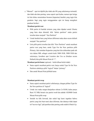 c. “Manual” : opsi ini dipilih jika tidak ada OS yang sebelumnya terinstall, 
dan tidak ada data penting, sama seperti opsi kedua, namun opsi ketiga 
ini kita bebas menentukan besaran (kapasitas) hardisk yang ingin kita 
gunakan: bagi yang ingin menggunakan opsi ini harap mengikuti 
panduan berikut : 
Membuat partisi root 
· Pilih partisi di hardisk tertentu yang akan dipakai untuk Ubuntu 
yang baru akan diinstall, klik “delete partition” maka partisi 
tersebut akan menjadi ” free Partition” 
· Untuk hardisk baru yang belum dilformat maka akan secara default 
menjadi “free partition” 
· Lalu pilih partisi tersebut dan klik “New Partition” untuk membuat 
partisi root yang baru, untuk Type For the New partition pilih 
Primary, lalu tentukan Kapasitas yang kan kita alokasikan pada tab 
size dalam MB, sebagai contoh ketik 3000=3GB, 5000=5GB dan 
seterusnya, lewatkan opsi Location dan Use as (biarkan secara 
Default) lalu pilih Mount Point di “/”. 
Membuat partisi home (optional – boleh dibuat boleh tidak) 
· Sama seperti membuat partisi root, hanya untuk Type for the New 
Partition sebaiknya pilih “logical” bukan “primary” 
· Dan untuk Mount Point pilihlah home 
Membuat partisi swap 
· Sama seperti membuat partisi sebelumnya, dengan pilihan Type for 
the New partition di “logical” 
· Untuk size maka sangat dianjurkan sebesar 2x RAM, kalau punya 
Ram 512 MB, berarti size partisi swab kita adalah 1024MB Untuk 
Mount Point pilih swap 
· Setelah itu klik forward, dan sekali lagi kami ingatkan bahwa 
partisi yang kita buat nanti akan diformat, dan datanya tidak dapat 
ter”recover lagi” jadi pastikan data penting anda sudah di Back-Up. 
 