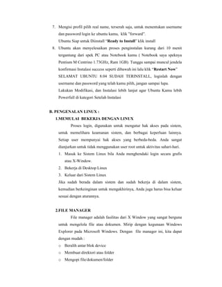 7. Mengisi profil pilih real name, terserah saja, untuk menentukan username 
dan password login ke ubuntu kamu, klik ”forward”. 
Ubuntu Siap untuk Diinstall “Ready to Install” klik install 
8. Ubuntu akan menyelesaikan proses penginstalan kurang dari 10 menit 
tergantung dari spek PC atau Notebook kamu ( Notebook saya speknya 
Pentium M Centrino 1.73GHz, Ram 1GB). Tunggu sampai muncul jendela 
konfirmasi Instalasi success seperti dibawah ini lalu klik “Restart Now” 
SELAMAT UBUNTU 8.04 SUDAH TERINSTALL, loginlah dengan 
username dan password yang telah kamu pilih, jangan sampai lupa. 
Lakukan Modifikasi, dan Instalasi lebih lanjut agar Ubuntu Kamu lebih 
Powerfull di kategori Setelah Instalasi 
B. PENGENALAN LINUX : 
1.MEMULAI BEKERJA DENGAN LINUX 
Proses login, digunakan untuk mengatur hak akses pada sistem, 
untuk memelihara keamanan sistem, dan berbagai keperluan lainnya. 
Setiap user mempunyai hak akses yang berbeda-beda. Anda sangat 
dianjurkan untuk tidak menggunakan user root untuk aktivitas sahari-hari. 
1. Masuk ke Sistem Linux bila Anda menghendaki login secara grafis 
atau X-Window. 
2. Bekerja di Desktop Linux 
3. Keluar dari Sistem Linux 
Jika sudah berada dalam sistem dan sudah bekerja di dalam sistem, 
kemudian berkeinginan untuk mengakhirinya, Anda juga harus bisa keluar 
sesuai dengan aturannya. 
2.FILE MANAGER 
File manager adalah fasilitas dari X Window yang sangat berguna 
untuk mengelola file atau dokumen. Mirip dengan kegunaan Windows 
Explorer pada Microsoft Windows. Dengan file manager ini, kita dapat 
dengan mudah : 
o Beralih antar blok device 
o Membuat direktori atau folder 
o Mengopi file/dokumen/folder 
 