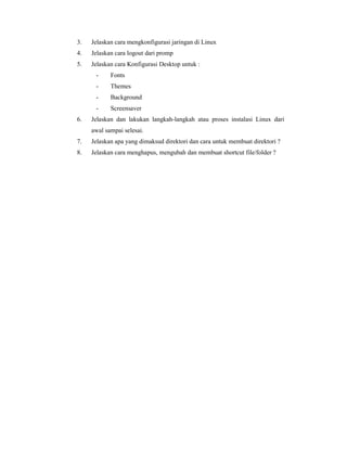 3. Jelaskan cara mengkonfigurasi jaringan di Linux 
4. Jelaskan cara logout dari promp 
5. Jelaskan cara Konfigurasi Desktop untuk : 
- Fonts 
- Themes 
- Background 
- Screensaver 
6. Jelaskan dan lakukan langkah-langkah atau proses instalasi Linux dari 
awal sampai selesai. 
7. Jelaskan apa yang dimaksud direktori dan cara untuk membuat direktori ? 
8. Jelaskan cara menghapus, mengubah dan membuat shortcut file/folder ? 
 