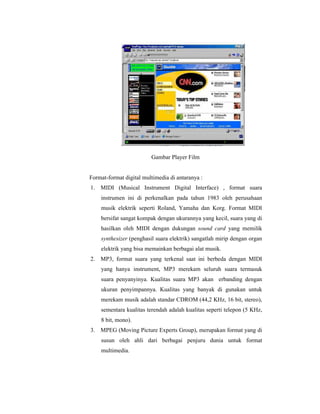 Gambar Player Film 
Format-format digital multimedia di antaranya : 
1. MIDI (Musical Instrument Digital Interface) , format suara 
instrumen ini di perkenalkan pada tahun 1983 oleh perusahaan 
musik elektrik seperti Roland, Yamaha dan Korg. Format MIDI 
bersifat sangat kompak dengan ukurannya yang kecil, suara yang di 
hasilkan oleh MIDI dengan dukungan sound card yang memilik 
synthesizer (penghasil suara elektrik) sangatlah mirip dengan organ 
elektrik yang bisa memainkan berbagai alat musik. 
2. MP3, format suara yang terkenal saat ini berbeda dengan MIDI 
yang hanya instrument, MP3 merekam seluruh suara termasuk 
suara penyanyinya. Kualitas suara MP3 akan erbanding dengan 
ukuran penyimpannya. Kualitas yang banyak di gunakan untuk 
merekam musik adalah standar CDROM (44,2 KHz, 16 bit, stereo), 
sementara kualitas terendah adalah kualitas seperti telepon (5 KHz, 
8 bit, mono). 
3. MPEG (Moving Picture Experts Group), merupakan format yang di 
susun oleh ahli dari berbagai penjuru dunia untuk format 
multimedia. 
 