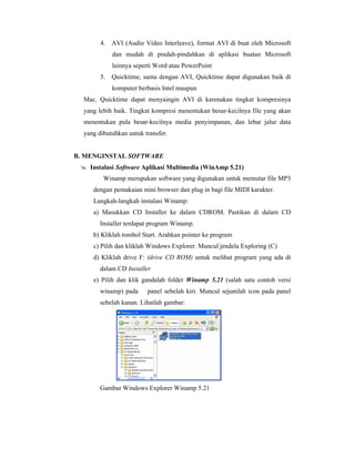 4. AVI (Audio Video Interleave), format AVI di buat oleh Microsoft 
dan mudah di pindah-pindahkan di aplikasi buatan Microsoft 
lainnya seperti Word atau PowerPoint 
5. Quicktime, sama dengan AVI, Quicktime dapat digunakan baik di 
komputer berbasis Intel maupun 
Mac. Quicktime dapat menyaingin AVI di karenakan tingkat kompresinya 
yang lebih baik. Tingkat kompresi menentukan besar-kecilnya file yang akan 
menentukan pula besar-kecilnya media penyimpanan, dan lebar jalur data 
yang dibutuhkan untuk transfer. 
B. MENGINSTAL SOFTWARE 
 Instalasi Software Aplikasi Multimedia (WinAmp 5.21) 
Winamp merupakan software yang digunakan untuk memutar file MP3 
dengan pemakaian mini browser dan plug in bagi file MIDI karakter. 
Langkah-langkah instalasi Winamp: 
a) Masukkan CD Installer ke dalam CDROM. Pastikan di dalam CD 
Installer terdapat program Winamp. 
b) Kliklah tombol Start. Arahkan pointer ke program 
c) Pilih dan kliklah Windows Explorer. Muncul jendela Exploring (C) 
d) Kliklah drive F: (drive CD ROM) untuk melihat program yang ada di 
dalam CD Installer 
e) Pilih dan klik gandalah folder Winamp 5.21 (salah satu contoh versi 
winamp) pada panel sebelah kiri. Muncul sejumlah icon pada panel 
sebelah kanan. Lihatlah gambar: 
Gambar Windows Explorer Winamp 5.21 
 