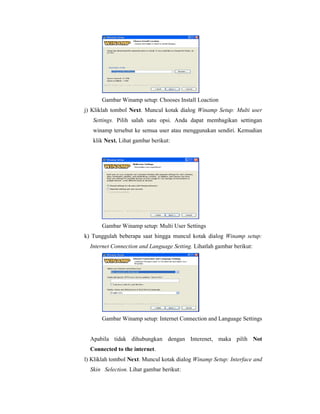 Gambar Winamp setup: Chooses Install Loaction 
j) Kliklah tombol Next. Muncul kotak dialog Winamp Setup: Multi user 
Settings. Pilih salah satu opsi. Anda dapat membagikan settingan 
winamp tersebut ke semua user atau menggunakan sendiri. Kemudian 
klik Next. Lihat gambar berikut: 
Gambar Winamp setup: Multi User Settings 
k) Tunggulah beberapa saat hingga muncul kotak dialog Winamp setup: 
Internet Connection and Language Setting. Lihatlah gambar berikut: 
Gambar Winamp setup: Internet Connection and Language Settings 
Apabila tidak dihubungkan dengan Interenet, maka pilih Not 
Connected to the internet. 
l) Kliklah tombol Next. Muncul kotak dialog Winamp Setup: Interface and 
Skin Selection. Lihat gambar berikut: 
 