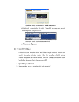 Gambar Winamp setup:Interface and Skin Selection 
l) Klik Install, proses intalasi di mulai. Tunggulah beberapa saat, sampai 
muncul gambar sebagai berikut : 
Gambar Winamp setup:Tampilan Winamp 
m) Winamp siap digunakan. 
III. TUGAS PRAKTIKUM 
1. Lakukan instalasi winamp untuk MP3/MP4 lainnya (software master cari 
sendiri) dan carilah skin dan plugins video file, kemudian rubahlah setting 
winamp menggunakan skin dan plugins video file yang kalian dapatkan serta 
bandingkan dengan aplikasi winamp untuk MP3! 
2. Apakah Fungsi dari skin ? 
3. Bagaimanakan caranya mengubah skin pada winamp ? 
 