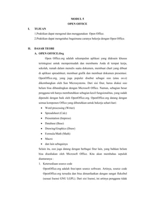 MODUL 5 
OPEN OFFICE 
I. TUJUAN 
1.Praktikan dapat mengenal dan menggunakan Open Office. 
2.Praktikan dapat mengetahui bagaimana caranya bekerja dengan Open Office. 
II. DASAR TEORI 
A. OPEN OFFICE.Org 
Open Office.org adalah sekumpulan aplikasi yang didesain khusus 
terintegrasi untuk mempermudah dan membantu Anda di tempat kerja, 
sekolah, rumah dalam menulis suatu dokumen, membuat chart yang dibuat 
di aplikasi spreadsheet, membuat grafik dan membuat dokumen presentasi. 
OpenOffice.org, yang juga populer disebut sebagai ooo (atau oo.o) 
dikembangkan oleh Sun Microsystems. Dari sisi fitur, harus diakui ooo 
belum bisa dibandingkan dengan Microsoft Office. Namun, sebagian besar 
pengguna toh hanya membutuhkan sebagian kecil fungsionalitas, yang sudah 
dipenuhi dengan baik oleh OpenOffice.org. OpenOffice.org datang dengan 
semua komponen Office yang dibutuhkan untuk bekerja sehari-hari: 
· Word processing (Writer) 
· Spreadsheet (Calc) 
· Presentation (Impress) 
· Database (Base) 
· Drawing/Graphics (Draw) 
· Formula/Math (Math) 
· Macro 
· dan lain sebagainya 
Selain itu, ooo juga datang dengan berbagai fitur lain, yang bahkan belum 
bisa disediakan oleh Microsoft Office. Kita akan membahas sepuluh 
diantaranya : 
1. Ketersediaan source code 
OpenOffice.org adalah free/open source software. Artinya, source code 
OpenOffice.org tersedia dan bisa dimanfaatkan dengan sangat fleksibel 
(sesuai lisensi GNU LGPL). Dari sisi lisensi, ini artinya pengguna tidak 
 