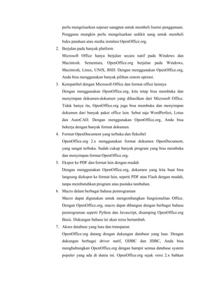 perlu mengeluarkan sepeser uangpun untuk membeli lisensi penggunaan. 
Pengguna mungkin perlu mengeluarkan sedikit uang untuk membeli 
buku panduan atau media instalasi OpenOffice.org. 
2. Berjalan pada banyak platform 
Microsoft Office hanya berjalan secara natif pada Windows dan 
Macintosh. Sementara, OpenOffice.org berjalan pada Windows, 
Macintosh, Linux, UNIX, BSD. Dengan menggunakan OpenOffice.org, 
Anda bisa menggunakan banyak pilihan sistem operasi. 
3. Kompatibel dengan Microsoft Office dan format office lainnya 
Dengan menggunakan OpenOffice.org, kita tetap bisa membuka dan 
menyimpan dokumen-dokumen yang dihasilkan dari Microsoft Office. 
Tidak hanya itu, OpenOffice.org juga bisa membuka dan menyimpan 
dokumen dari banyak paket office lain. Sebut saja WordPerfect, Lotus 
dan AutoCAD. Dengan menggunakan OpenOffice.org, Anda bisa 
bekerja dengan banyak format dokumen. 
4. Format OpenDocument yang terbuka dan fleksibel 
OpenOffice.org 2.x menggunakan format dokumen OpenDocument, 
yang sangat terbuka. Sudah cukup banyak program yang bisa membuka 
dan menyimpan format OpenOffice.org. 
5. Ekspor ke PDF dan format lain dengan mudah 
Dengan menggunakan OpenOffice.org, dokumen yang kita buat bisa 
langsung diekspor ke format lain, seperti PDF atau Flash dengan mudah, 
tanpa membutuhkan program atau pustaka tambahan. 
6. Macro dalam berbagai bahasa pemrograman 
Macro dapat digunakan untuk mengembangkan fungsionalitas Office. 
Dengan OpenOffice.org, macro dapat dibangun dengan berbagai bahasa 
pemrograman seperti Python dan Javascript, disamping OpenOffice.org 
Basic. Dukungan bahasa ini akan terus bertambah. 
7. Akses database yang luas dan transparan 
OpenOffice.org datang dengan dukungan database yang luas. Dengan 
dukungan berbagai driver natif, ODBC dan JDBC, Anda bisa 
menghubungkan OpenOffice.org dengan hampir semua database system 
populer yang ada di dunia ini. OpenOffice.org sejak versi 2.x bahkan 
 