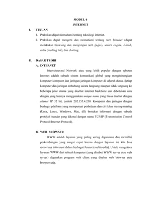 MODUL 6 
INTERNET 
I. TUJUAN 
1. Praktikan dapat memahami tentang teknologi internet. 
2. Praktikan dapat mengerti dan memahami tentang web browser (dapat 
melakukan browsing dan menyimpan web pages), search engine, e-mail, 
milis (mailing list), dan chatting. 
II. DASAR TEORI 
A. INTERNET 
Interconnected Network atau yang lebih populer dengan sebutan 
Internet adalah sebuah sistem komunikasi global yang menghubungkan 
komputer-komputer dan jaringan-jaringan komputer di seluruh dunia. Setiap 
komputer dan jaringan terhubung secara langsung maupun tidak langsung ke 
beberapa jalur utama yang disebut internet backbone dan dibedakan satu 
dengan yang lainnya menggunakan unique name yang biasa disebut dengan 
alamat IP 32 bit, contoh 202.155.4.230. Komputer dan jaringan dengan 
berbagai platform yang mempunyai perbedaan dan ciri khas masing-masing 
(Unix, Linux, Windows, Mac, dll) bertukar informasi dengan sebuah 
protokol standar yang dikenal dengan nama TCP/IP (Transmission Control 
Protocol/Internet Protocol). 
B. WEB BROWSER 
WWW adalah layanan yang paling sering digunakan dan memiliki 
perkembangan yang sangat cepat karena dengan layanan ini kita bisa 
menerima informasi dalam berbagai format (multimedia). Untuk mengakses 
layanan WWW dari sebuah komputer (yang disebut WWW server atau web 
server) digunakan program web client yang disebut web browser atau 
browser saja. 
 