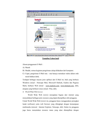 Tampilan Yahoo!mail 
Alasan penggunaan E-Mail : 
A) Murah 
B) Mudah, semua kegiatan pengiriman cukup dilakukan dari komputer. 
C) Cepat, pengiriman E-Mail rata – rata hanaya memakan waktu dalam orde 
menit bahkan detik. 
Terdapat berbagai macam jenis aplikasi dari E-Mail ini, baik yang berbasis 
Windows (misal : Netscape Mail, Microsoft Outlook, Eudora dan Pegasus 
Mail), berbasis Web (misal : www.mailcity.com, www.hotmail.com, dsb), 
ataupun yang berbasis Linux (misal : Pine, dsb). 
 World Wide Web (www) 
World Wide Web (www) merupakan bagian dari internet yang 
menyediakan berbagai jenis resource yang dapat ditampilkan oleh pengguna. 
Untuk World Wide Web (www) ini, pengguna harus menggunakan perangkat 
lunak (software) yaitu web browser yang dilengkapi dengan kemampuan 
multimedia (miswal : Internet Explorer, Netscape, dsb). Selain itu pengguna 
juga harus menentukan resource mana yang akan ditampilkan dengan 
 
