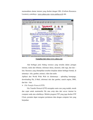 memasukkan alamat internet yang disebut dengan URL (Uniform Resources 
Locators), contohnya : www.yahoo.com, www.catcha.co.id, dsb. 
Tampilan dari situs www.yahoo.com 
Ada berbagai jenis bidang resource yang tersedia dalam jaringan 
internet, mulai dari hiburan, informasi dunia, ekonomi, olah raga, dan lain – 
lain. Resource yang ditampilkan tersebut disajikan dalam berbagai bentuk, di 
antaranya : teks, gambar, animasi, video dan audio. 
Aplikasi dari World Wide Web ini diantaranya : uploading homepage, 
downloading file, E-Mail, informasi teks dan gambar, search engine, SMS, 
dan lain – lain. 
 File Transfer Protocol (FTP) 
File Transfer Protocol (FTP) merupaka suatu cara yang mudah, murah 
dan cepat untuk mentransfer file atau arsip data dari server internet ke 
computer anda atau sebaliknya. Melalui program FTP yang juga disebut FTP 
Client, pemakai dapat mengatur pertukaran data dengan computer lain yang 
berjauhan 
 
