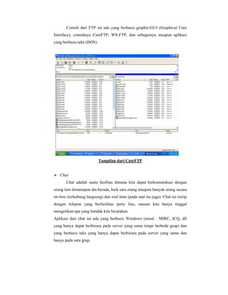 Contoh dari FTP ini ada yang berbasis graphic/GUI (Graphical User 
Interface), contohnya CuteFTP, WS-FTP, dan sebagainya ataupun aplikasi 
yang berbasis teks (DOS). 
Tampilan dari CuteFTP 
 Chat 
Chat adalah suatu fasilitas dimana kita dapat berkomunikasi dengan 
orang lain dimanapun dia berada, baik satu orang ataupun banyak orang secara 
on-line (terhubung langsung) dan real time (pada saat itu juga). Chat ini mirip 
dengan telepon yang berfasilitas party line, namun kita hanya tinggal 
mengetikan apa yang hendak kita bicarakan. 
Aplikasi dari chat ini ada yang berbasis Windows (misal : MIRC, ICQ, dll 
yang hanya dapat berbicara pada server yang sama tetapi berbeda grup) dan 
yang berbasis teks yang hanya dapat berbicara pada server yang sama dan 
hanya pada satu grup. 
 