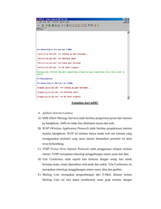 Tampilan dari mIRC 
 Aplikasi Internet Lainnya 
A) SMS (Short Message Service) ialah fasilitas pengiriman pesan dari internet 
ke handphone. SMS ini tidak bias dilakukan secara dua arah. 
B) WAP (Wireless Application Protocol) ialah fasilitas pengaksesan internet 
melalui handphone. WAP ini terbatas hanya untuk web site tertentu yang 
menggunakan protokol yang sama namun diramalkan protokol ini akan 
terus berkembang. 
C) VOIP (Voice Over Internet Protocol) ialah penggunaan telepon melalui 
intenet. VOIP merupakan teknologi penggabungan antara suara dan data. 
D) Tele Conference ialah seperti kita bertemu dengan orang lain untuk 
bertatap muka, tetapi dipisahkan oleh jarak dan waktu. Tele Conference ini 
merupakan teknologi penggabungan antara suara, data dan gambar. 
E) Mailing Lists merupakan pengembangan dari E-Mail, dimana melaui 
Mailing Lists ini kita dapat membentuk suatu grup tertentu dengan 
 