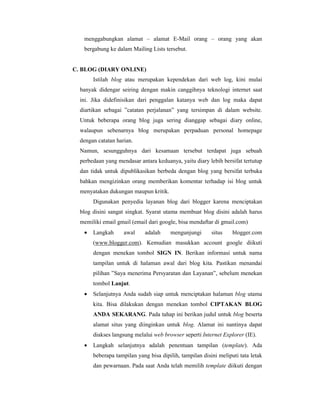 menggabungkan alamat – alamat E-Mail orang – orang yang akan 
bergabung ke dalam Mailing Lists tersebut. 
C. BLOG (DIARY ONLINE) 
Istilah blog atau merupakan kependekan dari web log, kini mulai 
banyak didengar seiring dengan makin canggihnya teknologi internet saat 
ini. Jika didefinisikan dari penggalan katanya web dan log maka dapat 
diartikan sebagai ”catatan perjalanan” yang tersimpan di dalam website. 
Untuk beberapa orang blog juga sering dianggap sebagai diary online, 
walaupun sebenarnya blog merupakan perpaduan personal homepage 
dengan catatan harian. 
Namun, sesungguhnya dari kesamaan tersebut terdapat juga sebuah 
perbedaan yang mendasar antara keduanya, yaitu diary lebih bersifat tertutup 
dan tidak untuk dipublikasikan berbeda dengan blog yang bersifat terbuka 
bahkan mengizinkan orang memberikan komentar terhadap isi blog untuk 
menyatakan dukungan maupun kritik. 
Digunakan penyedia layanan blog dari blogger karena menciptakan 
blog disini sangat singkat. Syarat utama membuat blog disini adalah harus 
memiliki email gmail (email dari google, bisa mendaftar di gmail.com) 
· Langkah awal adalah mengunjungi situs blogger.com 
(www.blogger.com). Kemudian masukkan account google diikuti 
dengan menekan tombol SIGN IN. Berikan informasi untuk nama 
tampilan untuk di halaman awal dari blog kita. Pastikan menandai 
pilihan ”Saya menerima Persyaratan dan Layanan”, sebelum menekan 
tombol Lanjut. 
· Selanjutnya Anda sudah siap untuk menciptakan halaman blog utama 
kita. Bisa dilakukan dengan menekan tombol CIPTAKAN BLOG 
ANDA SEKARANG. Pada tahap ini berikan judul untuk blog beserta 
alamat situs yang diinginkan untuk blog. Alamat ini nantinya dapat 
diakses langsung melalui web browser seperti Internet Explorer (IE). 
· Langkah selanjutnya adalah penentuan tampilan (template). Ada 
beberapa tampilan yang bisa dipilih, tampilan disini meliputi tata letak 
dan pewarnaan. Pada saat Anda telah memilih template diikuti dengan 
 