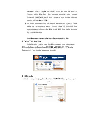 menekan tombol Lanjut maka blog sudah jadi dan bisa diakses. 
Namun, disini kita juga bisa langsung memulai untuk posting 
informasi, modifikasi profile atau customize blog dengan menekan 
tombol MULAI POSTING. 
· Di dalam halaman posting ini terdapat sebuah editor layaknya editor 
pada saat menggunakan email. Dengan editor ini informasi akan 
ditampilkan di halaman blog kita. Hasil akhir blog Anda. Silahkan 
berkreasi lebih lanjut. 
Langkah-langkah yang dilakukan dalam membuat blog: 
1. Create Your Blog Now 
Buka browser window, buka situs blogger.com ( klik di link disamping ) 
Pilih tombol yang terdapat tulisan CREATE YOUR BLOG NOW pada 
halaman web ( yang dilingkari pada gambar dibawah ). 
2. Isi Formulir 
Isilah form dengan lengkap, kemudian tekan CONTINUE ( yang dilingkari pada 
gambar ) 
 