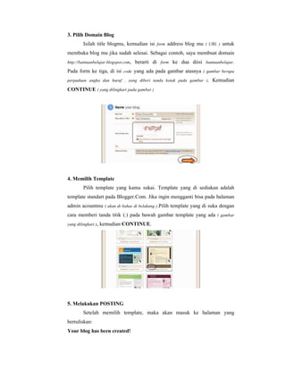 3. Pilih Domain Blog 
Isilah title blogmu, kemudian isi form address blog mu ( URL ) untuk 
membuka blog mu jika sudah selesai. Sebagai contoh, saya membuat domain 
http://bantuanbelajar.blogspot.com, berarti di form ke dua diisi bantuanbelajar. 
Pada form ke tiga, di isi code yang ada pada gambar atasnya ( gambar berupa 
perpaduan angka dan huruf , yang diberi tanda kotak pada gambar ). Kemudian 
CONTINUE ( yang dilingkari pada gambar ) 
4. Memilih Template 
Pilih template yang kamu sukai. Template yang di sediakan adalah 
template standart pada Blogger.Com. Jika ingin mengganti bisa pada halaman 
admin acountmu ( akan di bahas di belakang ).Pilih template yang di suka dengan 
cara memberi tanda titik (.) pada bawah gambar template yang ada ( gambar 
yang dilingkari ), kemudian CONTINUE. 
5. Melakukan POSTING 
Setelah memilih template, maka akan masuk ke halaman yang 
bertuliskan: 
Your blog has been created! 
 