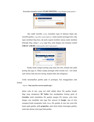 Kemudian menekan tombol START POSTING ( yang dilingkari pada gambar ) 
Jika sudah memiliki acount, kemudian login di halaman depan dan 
memilih gambar ( yang diberi tanda lingkaran ) untuk menulis postingan baru. Jika 
ingin membuat blog baru, tak perlu register kembali, karena untuk membuat 
beberapa blog, cukup 1 acount juga bisa, yaitu dengan cara menekan tombol 
CREAT A BLOG ( dalam gambar diberi tanda panah ). 
Ketika mulai mengisi posting yang akan kita tulis, dimulai dari judul 
posting dan juga isi. Diatas tempat postingan telah tersedia tool - tool untuk 
style tulisan, baik mau text miring, ataupun tebal, dan sebagainya. 
Untuk menampilkan gambar pada isi postingan, bisa menggunakan code 
berikut: 
img src=http://geocities.com/user/gambar.jpg 
dalam code di atas, yang text tebal adalah lokasi file gambar berada. 
Bagi yang mempunyai ID Yahoo bisa mendapatkan hosting gratis di 
Geocities untuk meletakkan file gambar ataupun file lainnya, yaitu tentu 
dengan cara mendaftar atau juga bisa mencari di Google, atau di situs 
manapun.Untuk mengetahui letak (lokasi) file gambar di situs lain yaitu klik 
kanan pada gambar, pilih properties, nanti disitu keluar keterangan gambar, 
mulai dari ukuran, jenis juga letak gambar. 
 