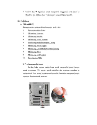 · Control Bus  digunakan untuk mengontrol penggunaan serta akses ke 
Data Bus dan Address Bus. Terdiri atas 4 sampai 10 jalur paralel. 
III. Praktikum 
A. PERAKITAN 
Tahapan proses pada perakitan komputer terdiri dari: 
1. Penyiapan motherboard 
2. Memasang Prosessor 
3. Memasang heatsink 
4. Memasang Modul Memori 
5. memasang Motherboard pada Casing 
6. Memasang Power Supply 
7. Memasang Kabel Motherboard dan Casing 
8. Memasang Drive 
9. Memasang card Adapter 
10. Penyelesaian Akhir 
1. Penyiapan motherboard 
Periksa buku manual motherboard untuk mengetahui posisi jumper 
untuk pengaturan CPU speed, speed multiplier dan tegangan masukan ke 
motherboard. Atur seting jumper sesuai petunjuk, kesalahan mengatur jumper 
tegangan dapat merusak prosessor. 
 