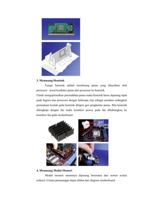 3. Memasang Heatsink 
Fungsi heatsink adalah membuang panas yang dihasilkan oleh 
prosessor lewat konduksi panas dari prosessor ke heatsink. 
Untuk mengoptimalkan pemindahan panas maka heatsink harus dipasang rapat 
pada bagian atas prosessor dengan beberapa clip sebagai penahan sedangkan 
permukaan kontak pada heatsink dilapisi gen penghantar panas. Bila heatsink 
dilengkapi dengan fan maka konektor power pada fan dihubungkan ke 
konektor fan pada motherboard. 
4. Memasang Modul Memori 
Modul memori umumnya dipasang berurutan dari nomor socket 
terkecil. Urutan pemasangan dapat dilihat dari diagram motherboard. 
 